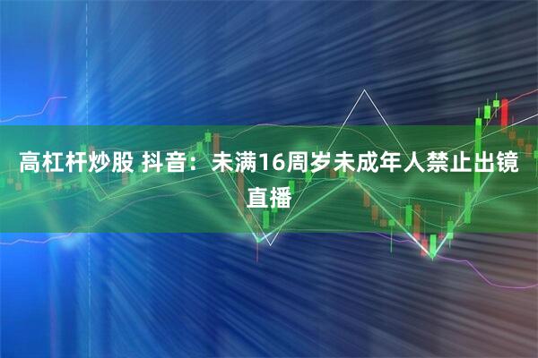 高杠杆炒股 抖音：未满16周岁未成年人禁止出镜直播