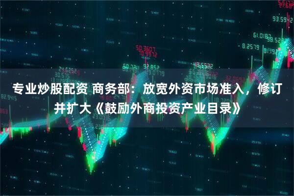 专业炒股配资 商务部：放宽外资市场准入，修订并扩大《鼓励外商投资产业目录》