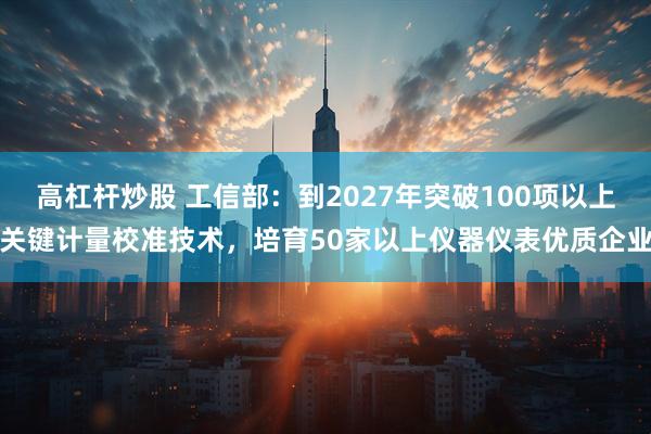 高杠杆炒股 工信部：到2027年突破100项以上关键计量校准技术，培育50家以上仪器仪表优质企业