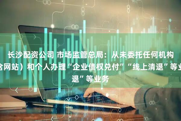 长沙配资公司 市场监管总局：从未委托任何机构（含网站）和个人办理“企业债权兑付”“线上清退”等业务