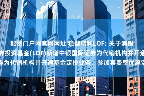 配资门户网官网网址 稳健增利LOF: 关于浦银安盛稳健增利债券型证券投资基金(LOF)新增中银国际证券为代销机构并开通基金定投业务、参加其费率优惠活动的公告