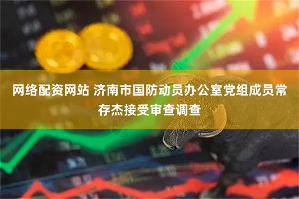 网络配资网站 济南市国防动员办公室党组成员常存杰接受审查调查