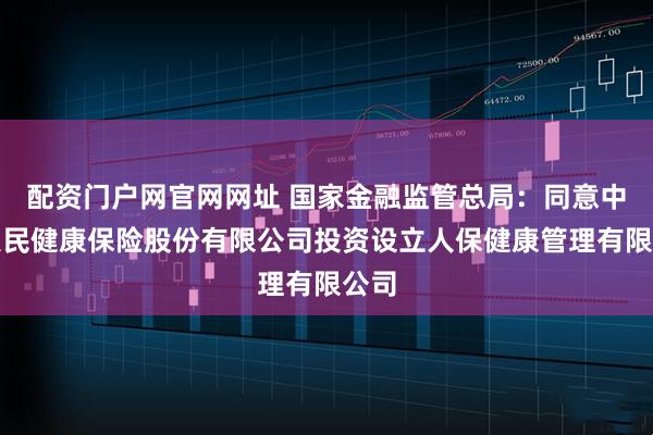 配资门户网官网网址 国家金融监管总局：同意中国人民健康保险股份有限公司投资设立人保健康管理有限公司
