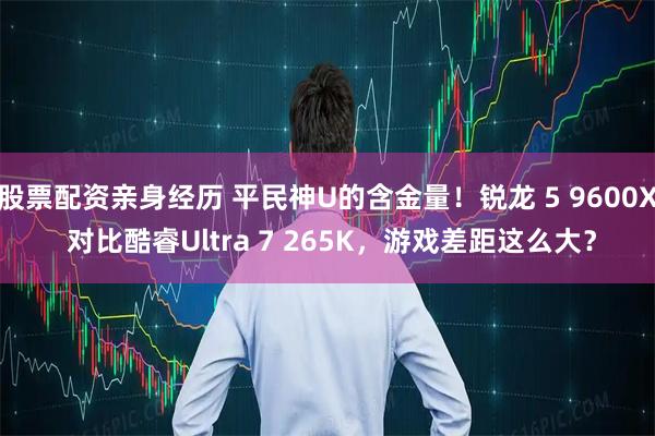 股票配资亲身经历 平民神U的含金量！锐龙 5 9600X 对比酷睿Ultra 7 265K，游戏差距这么大？